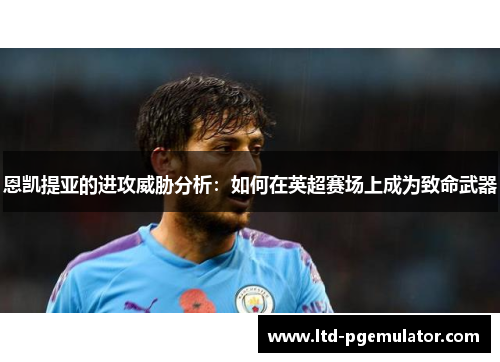 恩凯提亚的进攻威胁分析：如何在英超赛场上成为致命武器
