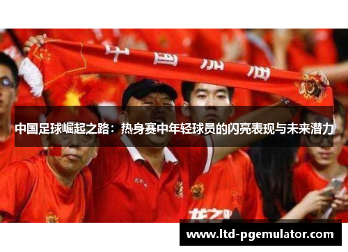 中国足球崛起之路：热身赛中年轻球员的闪亮表现与未来潜力