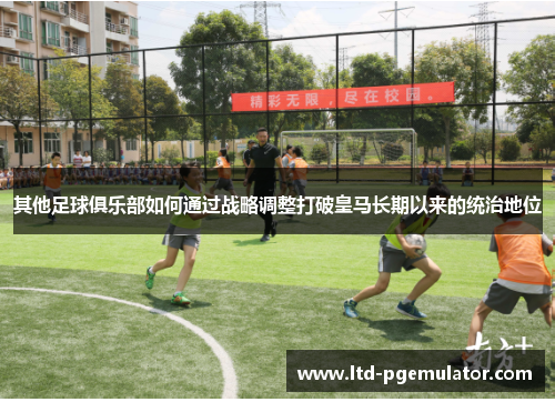 其他足球俱乐部如何通过战略调整打破皇马长期以来的统治地位