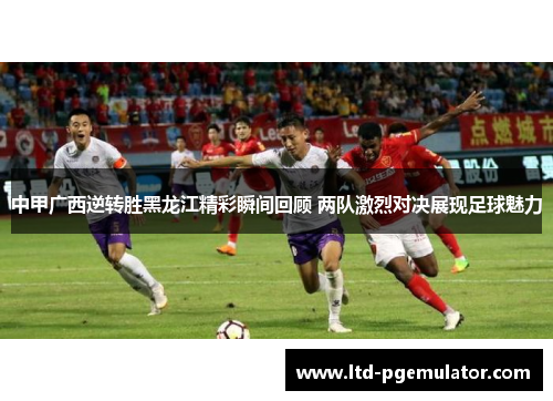 中甲广西逆转胜黑龙江精彩瞬间回顾 两队激烈对决展现足球魅力